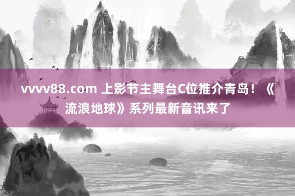 vvvv88.com 上影节主舞台C位推介青岛！《流浪地球》系列最新音讯来了