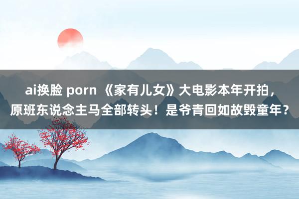 ai换脸 porn 《家有儿女》大电影本年开拍，原班东说念主马全部转头！是爷青回如故毁童年？