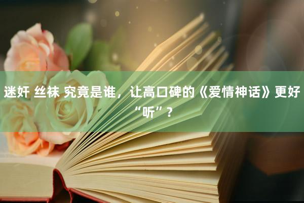 迷奸 丝袜 究竟是谁，让高口碑的《爱情神话》更好“听”？