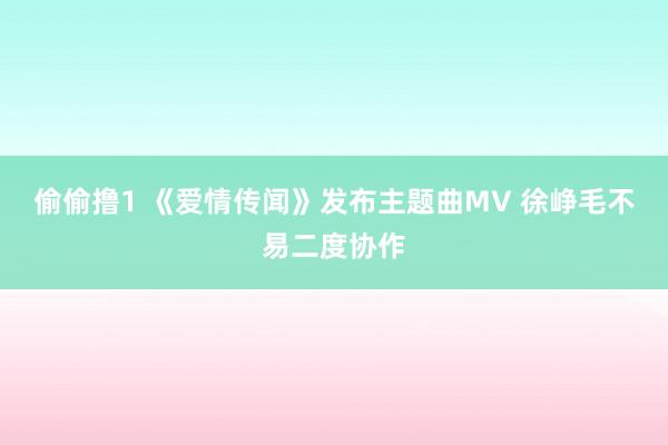 偷偷撸1 《爱情传闻》发布主题曲MV 徐峥毛不易二度协作