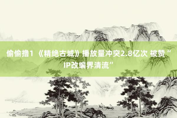 偷偷撸1 《精绝古城》播放量冲突2.8亿次 被赞“IP改编界清流”