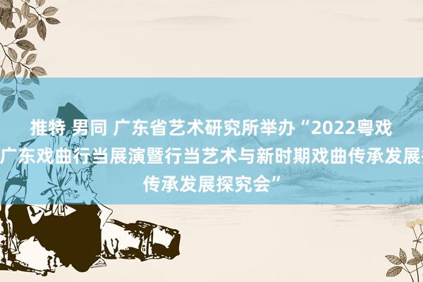 推特 男同 广东省艺术研究所举办“2022粤戏越精彩·广东戏曲行当展演暨行当艺术与新时期戏曲传承发展探究会”