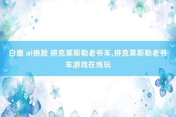 白鹿 ai换脸 拼克莱斯勒老爷车，拼克莱斯勒老爷车游戏在线玩