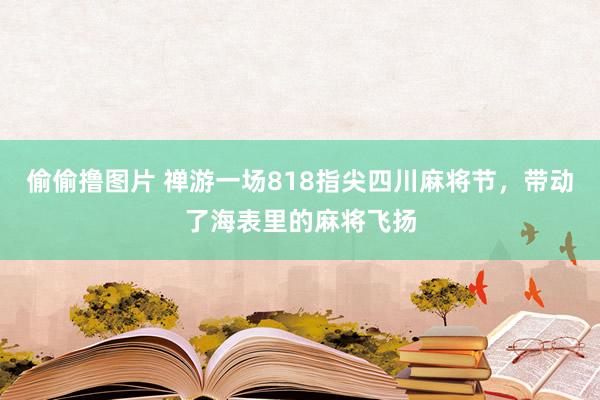 偷偷撸图片 禅游一场818指尖四川麻将节，带动了海表里的麻将飞扬