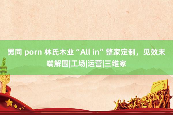 男同 porn 林氏木业“All in”整家定制，<a href=