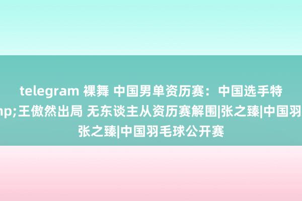 telegram 裸舞 中国男单资历赛：中国选手特日格乐&王傲然出局 无东谈主从资历赛解围|张之臻|中国羽毛球公开赛