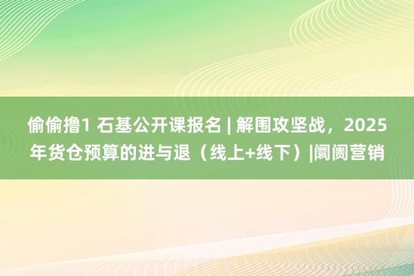 偷偷撸1 石基公开课报名 | 解围攻坚战，2025年货仓预算的进与退（线上+线下）|阛阓营销