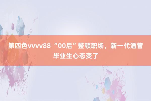 第四色vvvv88 “00后”整顿职场，新一代酒管毕业生心态变了