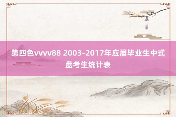 第四色vvvv88 2003-2017年应届毕业生中式盘考生统计表