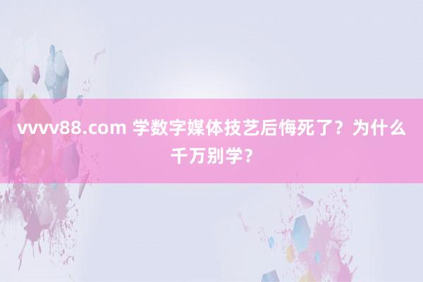 vvvv88.com 学数字媒体技艺后悔死了？为什么千万别学？