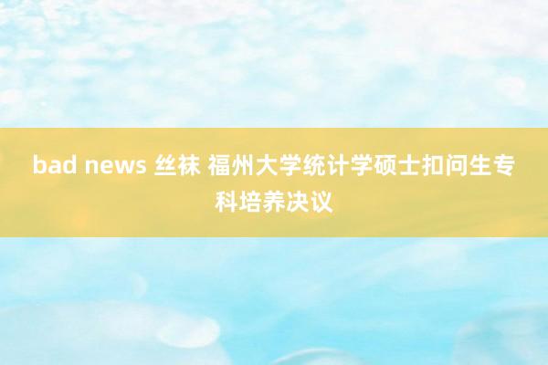 bad news 丝袜 福州大学统计学硕士扣问生专科培养决议