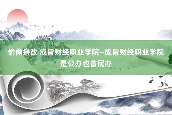 偷偷撸改 成皆财经职业学院—成皆财经职业学院是公办也曾民办