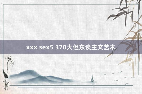 xxx sex5 370大但东谈主文艺术