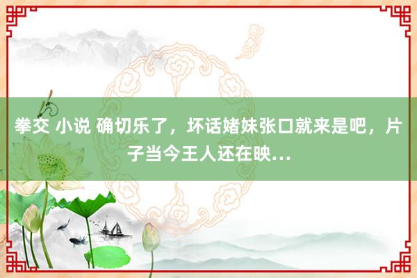 拳交 小说 确切乐了，坏话媎妹张口就来是吧，片子当今王人还在映…