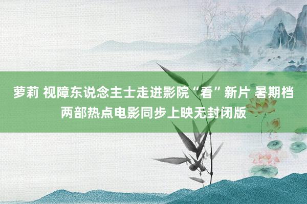 萝莉 视障东说念主士走进影院“看”新片 暑期档两部热点电影同步上映无封闭版