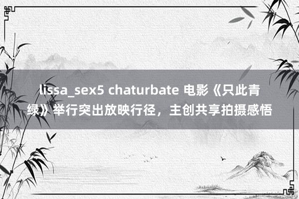 lissa_sex5 chaturbate 电影《只此青绿》举行突出放映行径，主创共享拍摄感悟