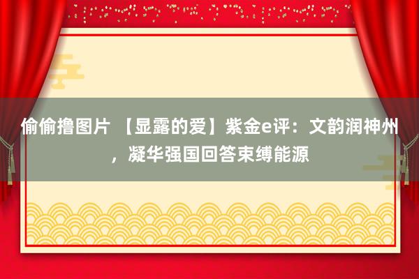 偷偷撸图片 【显露的爱】紫金e评：文韵润神州，凝华强国回答束缚能源