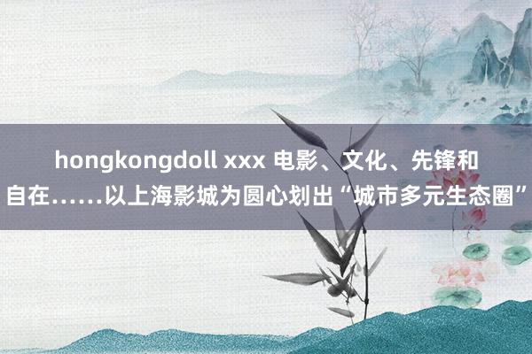 hongkongdoll xxx 电影、文化、先锋和自在……以上海影城为圆心划出“城市多元生态圈”