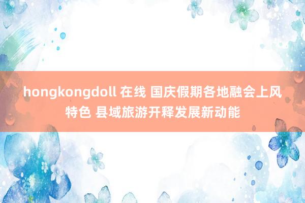 hongkongdoll 在线 国庆假期各地融会上风特色 县域旅游开释发展新动能