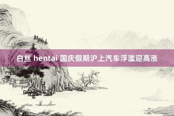 白丝 hentai 国庆假期沪上汽车浮滥迎高涨