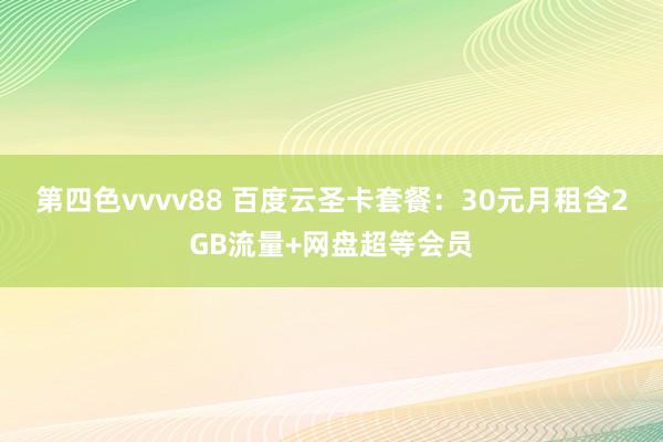 第四色vvvv88 百度云圣卡套餐：30元月租含2GB流量+网盘超等会员