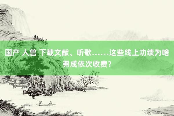 国产 人兽 下载文献、听歌……这些线上功绩为啥弗成依次收费？