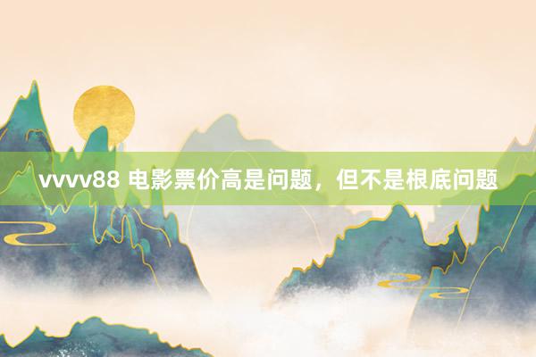 vvvv88 电影票价高是问题，但不是根底问题