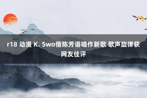 r18 动漫 K. Swo偕陈芳语唱作新歌 歌声旋律获网友佳评