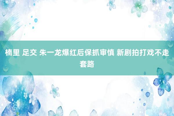 楠里 足交 朱一龙爆红后保抓审慎 新剧拍打戏不走套路