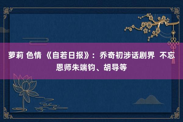 萝莉 色情 《自若日报》：乔奇初涉话剧界  不忘恩师朱端钧、胡导等