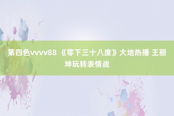 第四色vvvv88 《零下三十八度》大地热播 王丽坤玩转表情战