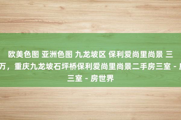 欧美色图 亚洲色图 九龙坡区 保利爱尚里尚景 三房 85万，重庆九龙坡石坪桥保利爱尚里尚景二手房三室 - 房世界