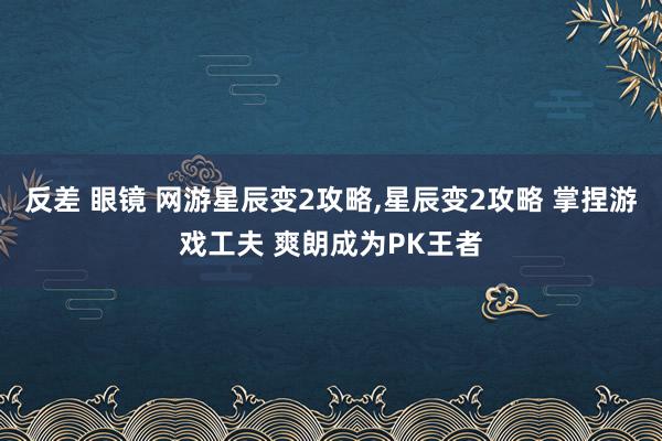 反差 眼镜 网游星辰变2攻略，星辰变2攻略 掌捏游戏工夫 爽朗成为PK王者