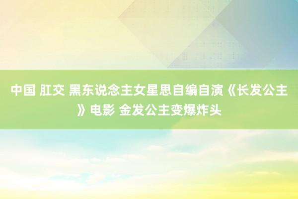 中国 肛交 黑东说念主女星思自编自演《长发公主》电影 金发公主变爆炸头