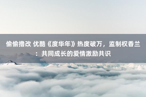 偷偷撸改 优酷《度华年》热度破万，监制权香兰：共同成长的爱情激励共识