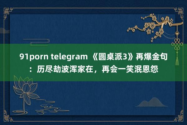 91porn telegram 《圆桌派3》再爆金句：历尽劫波浑家在，再会一笑泯恩怨