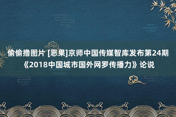 偷偷撸图片 [恶果]京师中国传媒智库发布第24期《2018中国城市国外网罗传播力》论说