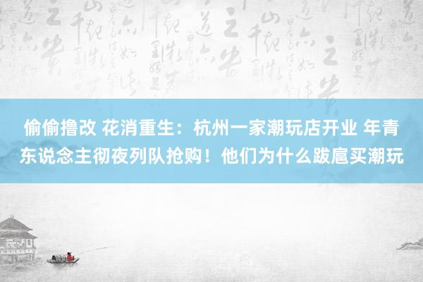 偷偷撸改 花消重生：杭州一家潮玩店开业 年青东说念主彻夜列队抢购！他们为什么跋扈买潮玩