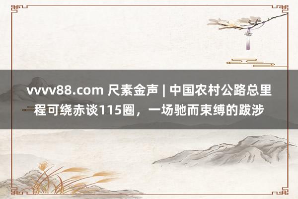 vvvv88.com 尺素金声 | 中国农村公路总里程可绕赤谈115圈，一场驰而束缚的跋涉