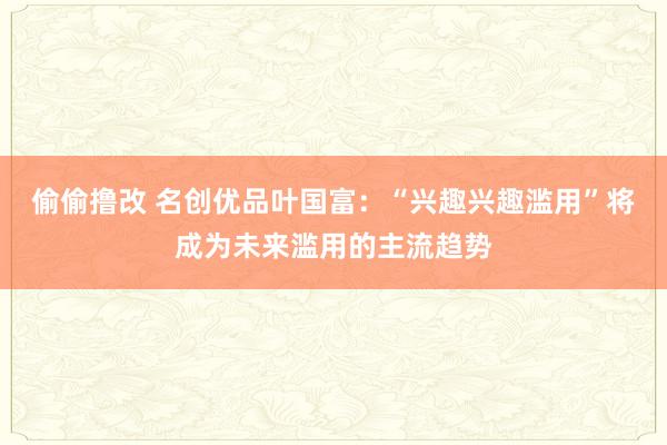 偷偷撸改 名创优品叶国富：“兴趣兴趣滥用”将成为未来滥用的主流趋势