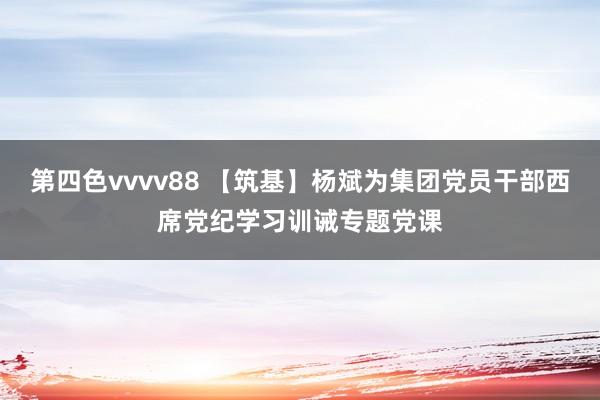 第四色vvvv88 【筑基】杨斌为集团党员干部西席党纪学习训诫专题党课