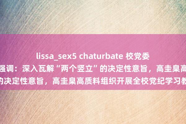 lissa_sex5 chaturbate 校党委召开党纪学习教养管事部署会强调：深入瓦解“两个竖立”的决定性意旨，高圭臬高质料组织开展全校党纪学习教养