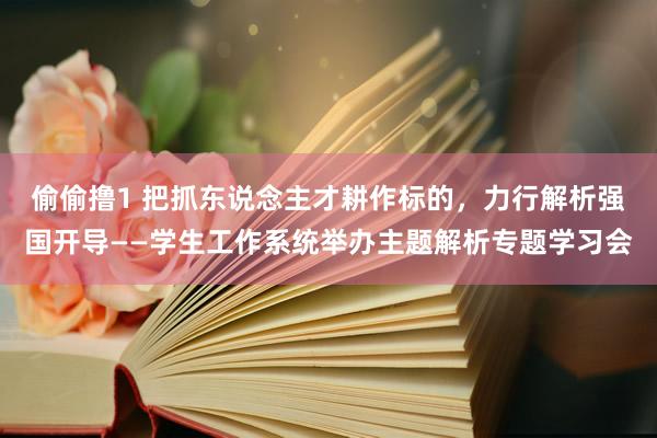 偷偷撸1 把抓东说念主才耕作标的，力行解析强国开导——学生工作系统举办主题解析专题学习会