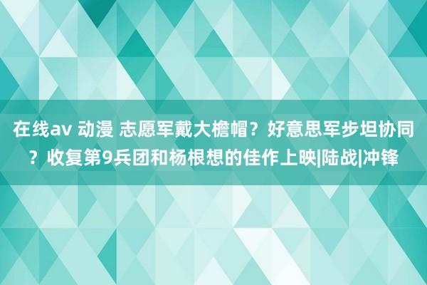 在线av 动漫 志愿军戴大檐帽？好意思军步坦协同？收复第9兵团和杨根想的佳作上映|陆战|冲锋