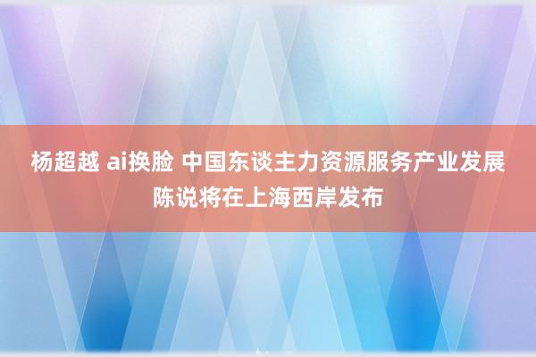 杨超越 ai换脸 中国东谈主力资源服务产业发展陈说将在上海西岸发布