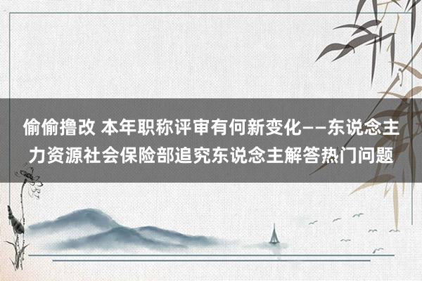 偷偷撸改 本年职称评审有何新变化——东说念主力资源社会保险部追究东说念主解答热门问题