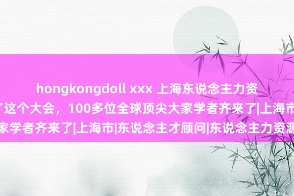 hongkongdoll xxx 上海东说念主力资源服务产业园虹桥园区办了这个大会，100多位全球顶尖大家学者齐来了|上海市|东说念主才顾问|东说念主力资源顾问