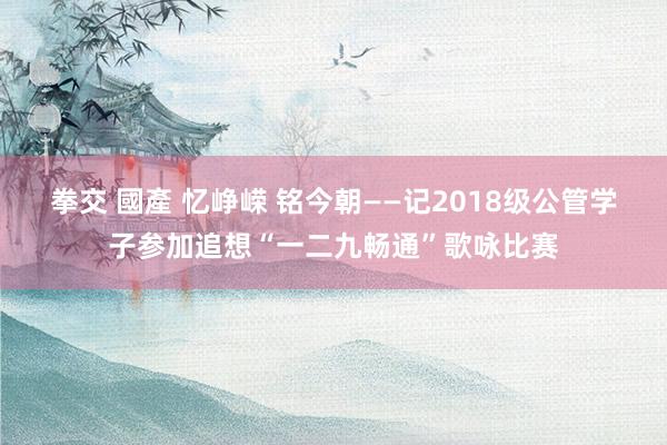 拳交 國產 忆峥嵘 铭今朝——记2018级公管学子参加追想“一二九畅通”歌咏比赛