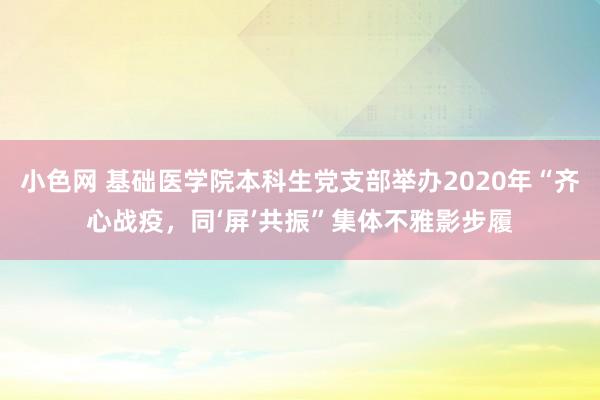 小色网 基础医学院本科生党支部举办2020年“齐心战疫，同‘屏’共振”集体不雅影步履